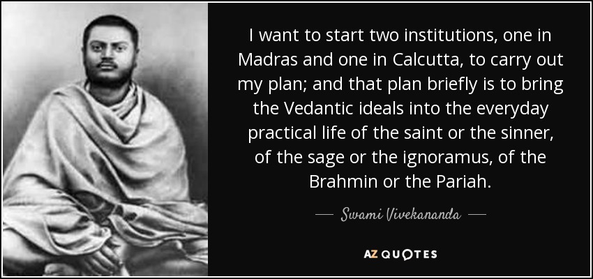 I want to start two institutions, one in Madras and one in Calcutta, to carry out my plan; and that plan briefly is to bring the Vedantic ideals into the everyday practical life of the saint or the sinner, of the sage or the ignoramus, of the Brahmin or the Pariah. - Swami Vivekananda