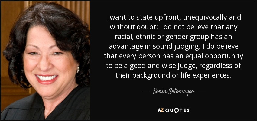I want to state upfront, unequivocally and without doubt: I do not believe that any racial, ethnic or gender group has an advantage in sound judging. I do believe that every person has an equal opportunity to be a good and wise judge, regardless of their background or life experiences. - Sonia Sotomayor