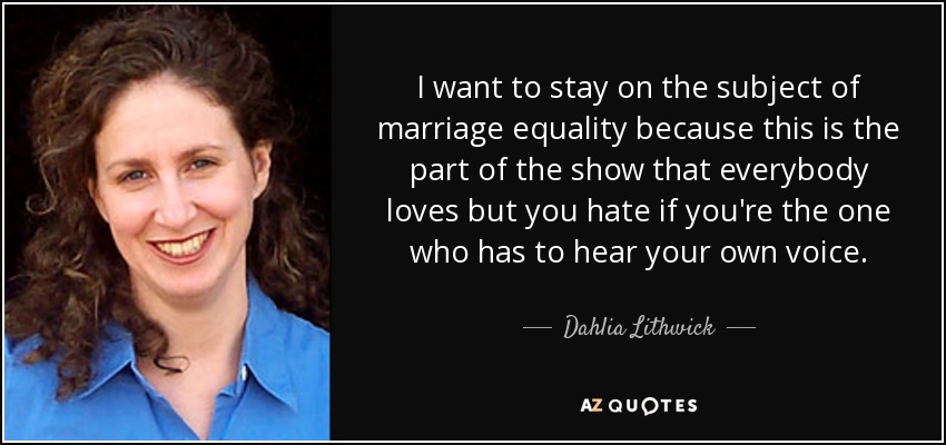 I want to stay on the subject of marriage equality because this is the part of the show that everybody loves but you hate if you're the one who has to hear your own voice. - Dahlia Lithwick