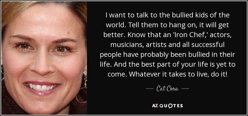 I want to talk to the bullied kids of the world. Tell them to hang on, it will get better. Know that an 'Iron Chef,' actors, musicians, artists and all successful people have probably been bullied in their life. And the best part of your life is yet to come. Whatever it takes to live, do it! - Cat Cora