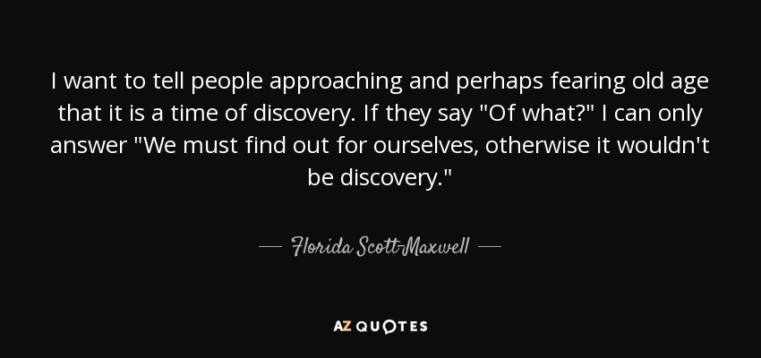 I want to tell people approaching and perhaps fearing old age that it is a time of discovery. If they say 