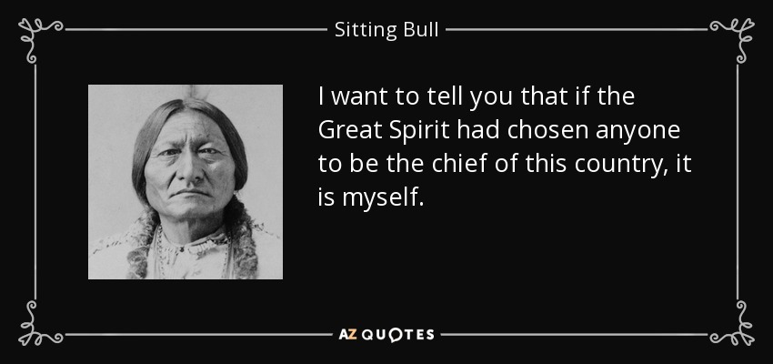 I want to tell you that if the Great Spirit had chosen anyone to be the chief of this country, it is myself. - Sitting Bull
