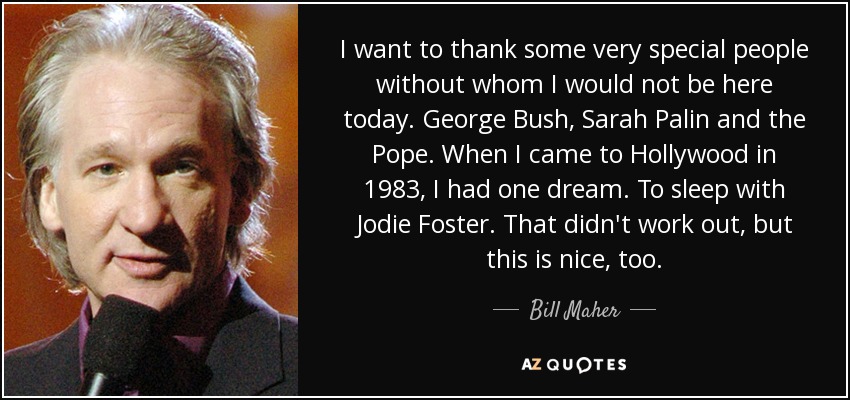 I want to thank some very special people without whom I would not be here today. George Bush, Sarah Palin and the Pope. When I came to Hollywood in 1983, I had one dream. To sleep with Jodie Foster. That didn't work out, but this is nice, too. - Bill Maher
