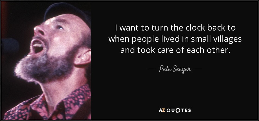 I want to turn the clock back to when people lived in small villages and took care of each other. - Pete Seeger