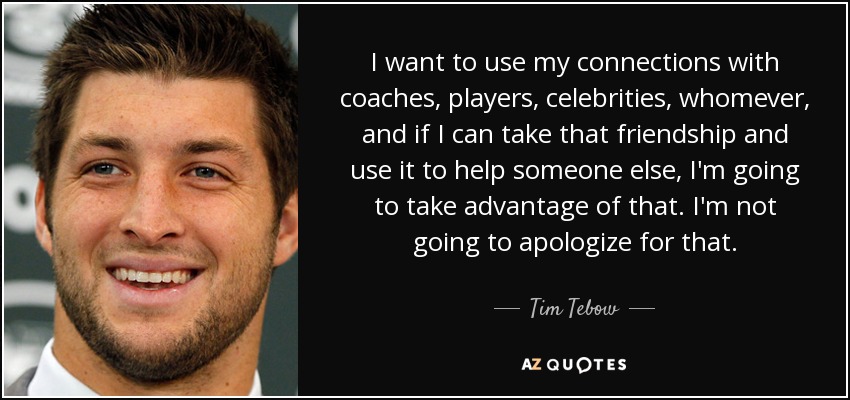 I want to use my connections with coaches, players, celebrities, whomever, and if I can take that friendship and use it to help someone else, I'm going to take advantage of that. I'm not going to apologize for that. - Tim Tebow