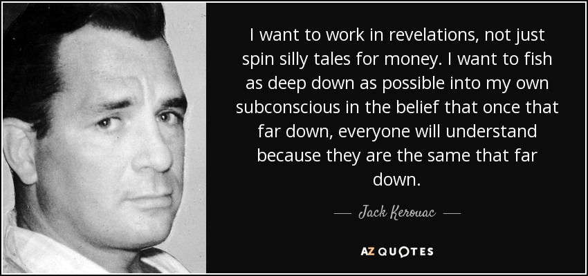 I want to work in revelations, not just spin silly tales for money. I want to fish as deep down as possible into my own subconscious in the belief that once that far down, everyone will understand because they are the same that far down. - Jack Kerouac