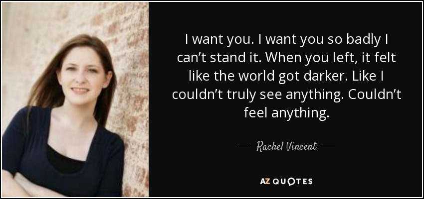 I want you. I want you so badly I can’t stand it. When you left, it felt like the world got darker. Like I couldn’t truly see anything. Couldn’t feel anything. - Rachel Vincent