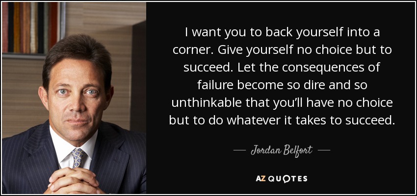 I want you to back yourself into a corner. Give yourself no choice but to succeed. Let the consequences of failure become so dire and so unthinkable that you’ll have no choice but to do whatever it takes to succeed. - Jordan Belfort