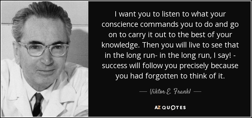 I want you to listen to what your conscience commands you to do and go on to carry it out to the best of your knowledge. Then you will live to see that in the long run- in the long run, I say! - success will follow you precisely because you had forgotten to think of it. - Viktor E. Frankl