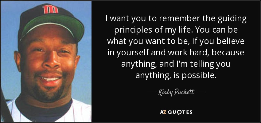 I want you to remember the guiding principles of my life. You can be what you want to be, if you believe in yourself and work hard, because anything, and I'm telling you anything, is possible. - Kirby Puckett