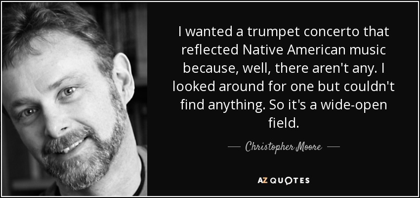 I wanted a trumpet concerto that reflected Native American music because, well, there aren't any. I looked around for one but couldn't find anything. So it's a wide-open field. - Christopher Moore