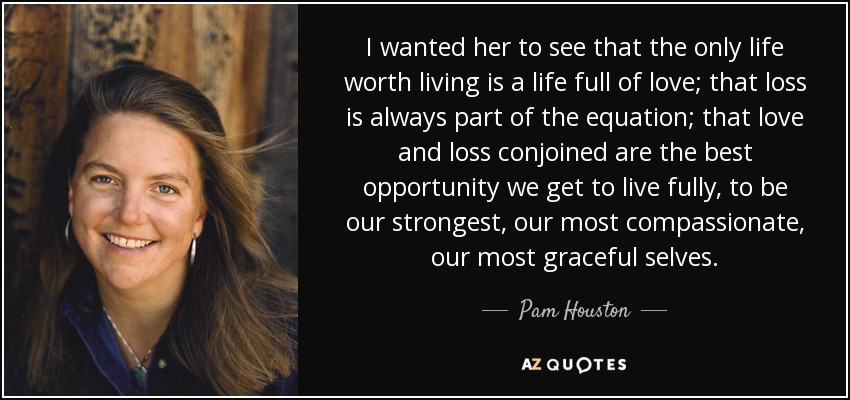 I wanted her to see that the only life worth living is a life full of love; that loss is always part of the equation; that love and loss conjoined are the best opportunity we get to live fully, to be our strongest, our most compassionate, our most graceful selves. - Pam Houston