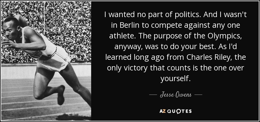 I wanted no part of politics. And I wasn't in Berlin to compete against any one athlete. The purpose of the Olympics, anyway, was to do your best. As I'd learned long ago from Charles Riley, the only victory that counts is the one over yourself. - Jesse Owens