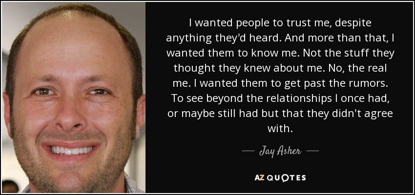 I wanted people to trust me, despite anything they'd heard. And more than that, I wanted them to know me. Not the stuff they thought they knew about me. No, the real me. I wanted them to get past the rumors. To see beyond the relationships I once had, or maybe still had but that they didn't agree with. - Jay Asher