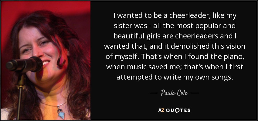 I wanted to be a cheerleader, like my sister was - all the most popular and beautiful girls are cheerleaders and I wanted that, and it demolished this vision of myself. That's when I found the piano, when music saved me; that's when I first attempted to write my own songs. - Paula Cole