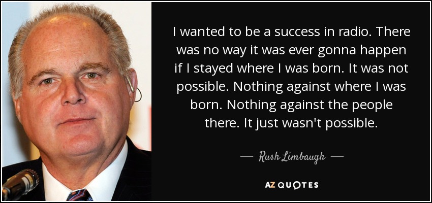 I wanted to be a success in radio. There was no way it was ever gonna happen if I stayed where I was born. It was not possible. Nothing against where I was born. Nothing against the people there. It just wasn't possible. - Rush Limbaugh