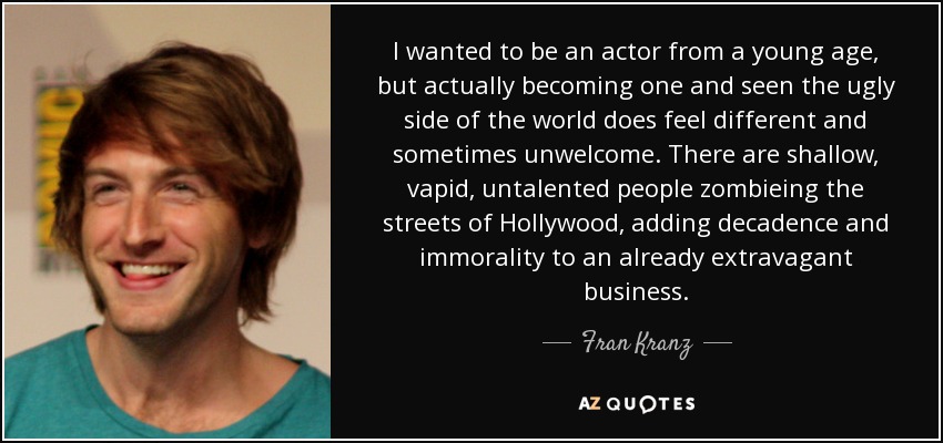 I wanted to be an actor from a young age, but actually becoming one and seen the ugly side of the world does feel different and sometimes unwelcome. There are shallow, vapid, untalented people zombieing the streets of Hollywood, adding decadence and immorality to an already extravagant business. - Fran Kranz