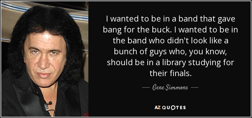 I wanted to be in a band that gave bang for the buck. I wanted to be in the band who didn't look like a bunch of guys who, you know, should be in a library studying for their finals. - Gene Simmons