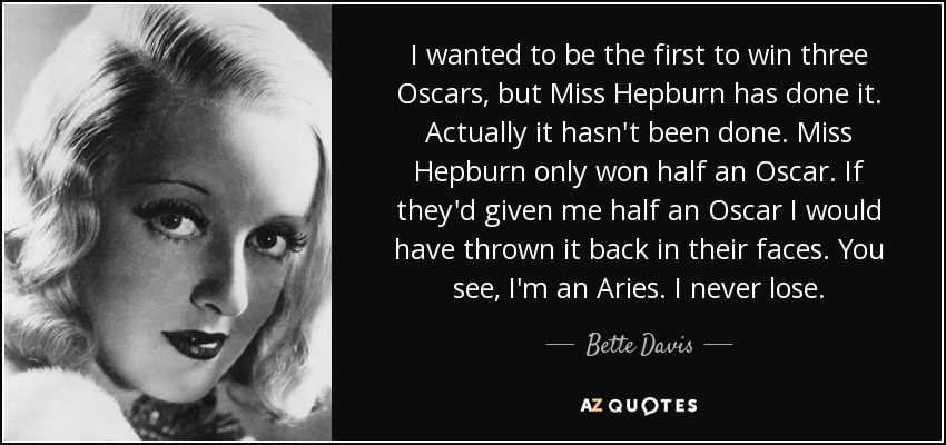 I wanted to be the first to win three Oscars, but Miss Hepburn has done it. Actually it hasn't been done. Miss Hepburn only won half an Oscar. If they'd given me half an Oscar I would have thrown it back in their faces. You see, I'm an Aries. I never lose. - Bette Davis