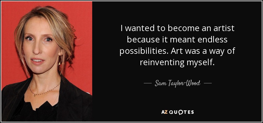 I wanted to become an artist because it meant endless possibilities. Art was a way of reinventing myself. - Sam Taylor-Wood