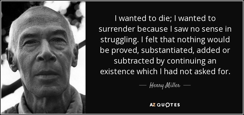 I wanted to die; I wanted to surrender because I saw no sense in struggling. I felt that nothing would be proved, substantiated, added or subtracted by continuing an existence which I had not asked for. - Henry Miller