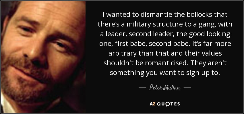 I wanted to dismantle the bollocks that there's a military structure to a gang, with a leader, second leader, the good looking one, first babe, second babe. It's far more arbitrary than that and their values shouldn't be romanticised. They aren't something you want to sign up to. - Peter Mullan