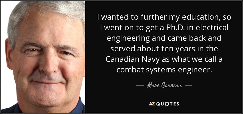 I wanted to further my education, so I went on to get a Ph.D. in electrical engineering and came back and served about ten years in the Canadian Navy as what we call a combat systems engineer. - Marc Garneau