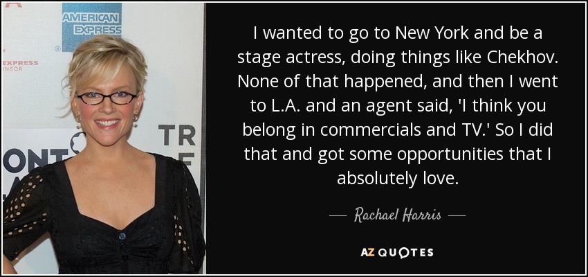 I wanted to go to New York and be a stage actress, doing things like Chekhov. None of that happened, and then I went to L.A. and an agent said, 'I think you belong in commercials and TV.' So I did that and got some opportunities that I absolutely love. - Rachael Harris