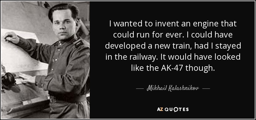 I wanted to invent an engine that could run for ever. I could have developed a new train, had I stayed in the railway. It would have looked like the AK-47 though. - Mikhail Kalashnikov