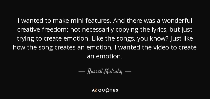 I wanted to make mini features. And there was a wonderful creative freedom; not necessarily copying the lyrics, but just trying to create emotion. Like the songs, you know? Just like how the song creates an emotion, I wanted the video to create an emotion. - Russell Mulcahy