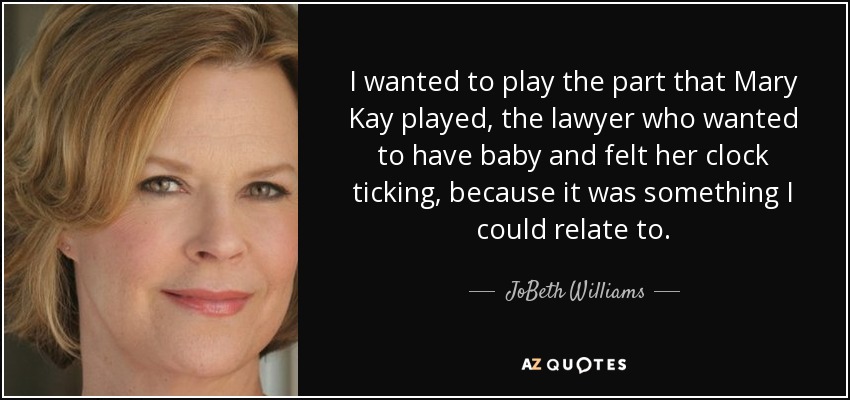I wanted to play the part that Mary Kay played, the lawyer who wanted to have baby and felt her clock ticking, because it was something I could relate to. - JoBeth Williams