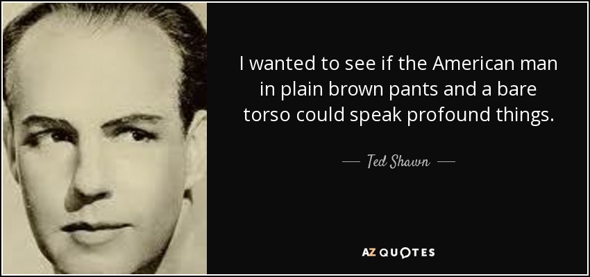I wanted to see if the American man in plain brown pants and a bare torso could speak profound things. - Ted Shawn