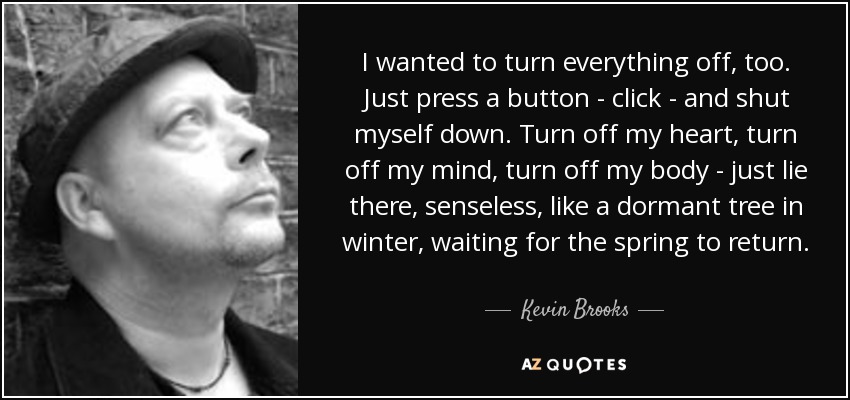 I wanted to turn everything off, too. Just press a button - click - and shut myself down. Turn off my heart, turn off my mind, turn off my body - just lie there, senseless, like a dormant tree in winter, waiting for the spring to return. - Kevin Brooks