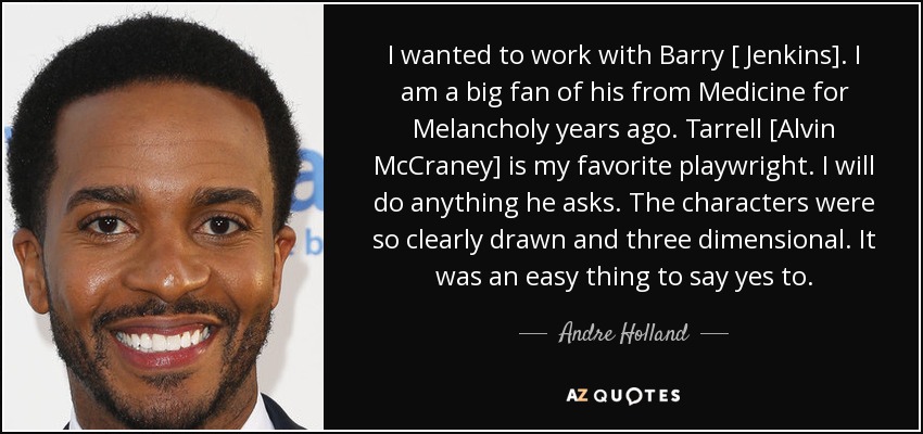 I wanted to work with Barry [ Jenkins]. I am a big fan of his from Medicine for Melancholy years ago. Tarrell [Alvin McCraney] is my favorite playwright. I will do anything he asks. The characters were so clearly drawn and three dimensional. It was an easy thing to say yes to. - Andre Holland