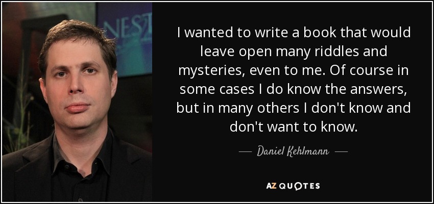 I wanted to write a book that would leave open many riddles and mysteries, even to me. Of course in some cases I do know the answers, but in many others I don't know and don't want to know. - Daniel Kehlmann