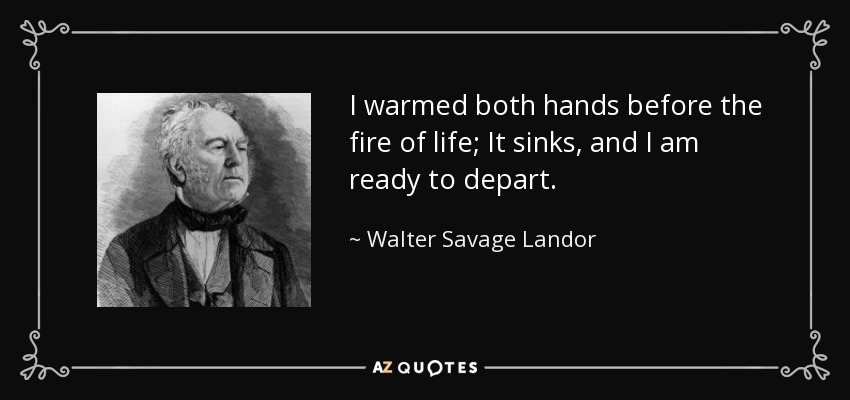 I warmed both hands before the fire of life; It sinks, and I am ready to depart. - Walter Savage Landor