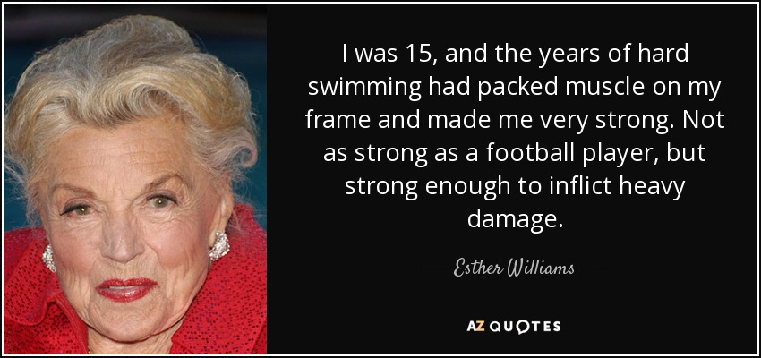 I was 15, and the years of hard swimming had packed muscle on my frame and made me very strong. Not as strong as a football player, but strong enough to inflict heavy damage. - Esther Williams