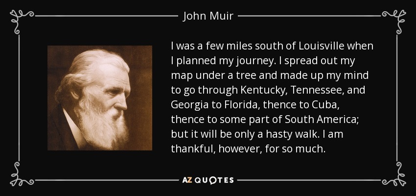 I was a few miles south of Louisville when I planned my journey. I spread out my map under a tree and made up my mind to go through Kentucky, Tennessee, and Georgia to Florida, thence to Cuba, thence to some part of South America; but it will be only a hasty walk. I am thankful, however, for so much. - John Muir