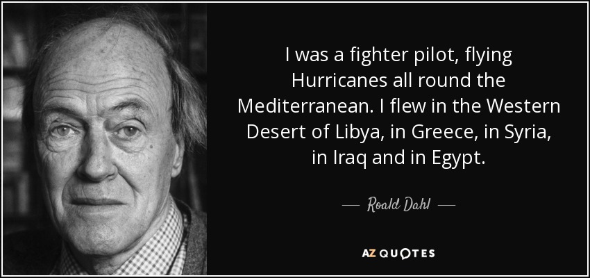 I was a fighter pilot, flying Hurricanes all round the Mediterranean. I flew in the Western Desert of Libya, in Greece, in Syria, in Iraq and in Egypt. - Roald Dahl