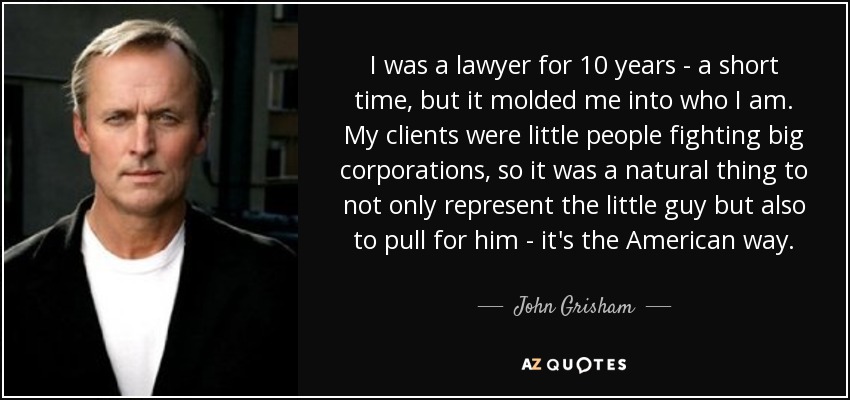 I was a lawyer for 10 years - a short time, but it molded me into who I am. My clients were little people fighting big corporations, so it was a natural thing to not only represent the little guy but also to pull for him - it's the American way. - John Grisham