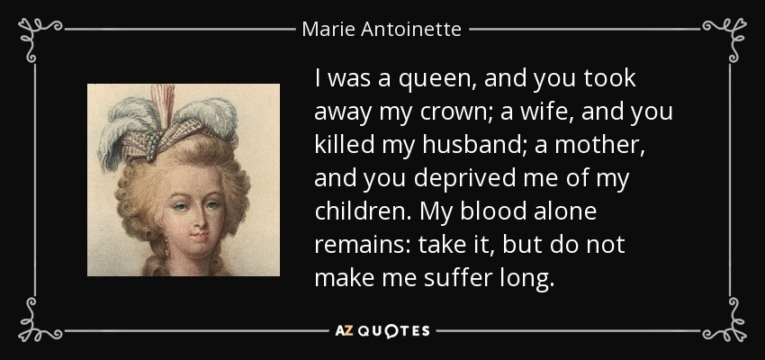I was a queen, and you took away my crown; a wife, and you killed my husband; a mother, and you deprived me of my children. My blood alone remains: take it, but do not make me suffer long. - Marie Antoinette