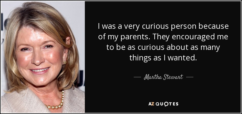 I was a very curious person because of my parents. They encouraged me to be as curious about as many things as I wanted. - Martha Stewart