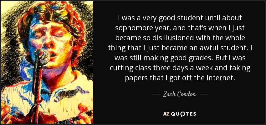 I was a very good student until about sophomore year, and that's when I just became so disillusioned with the whole thing that I just became an awful student. I was still making good grades. But I was cutting class three days a week and faking papers that I got off the internet. - Zach Condon