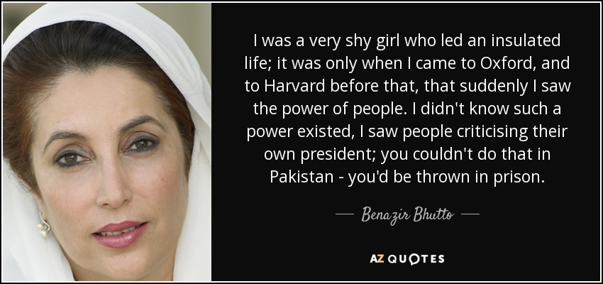 I was a very shy girl who led an insulated life; it was only when I came to Oxford, and to Harvard before that, that suddenly I saw the power of people. I didn't know such a power existed, I saw people criticising their own president; you couldn't do that in Pakistan - you'd be thrown in prison. - Benazir Bhutto