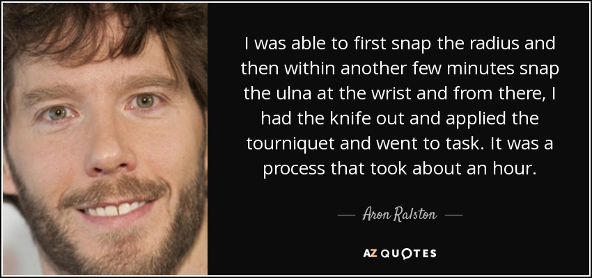 I was able to first snap the radius and then within another few minutes snap the ulna at the wrist and from there, I had the knife out and applied the tourniquet and went to task. It was a process that took about an hour. - Aron Ralston