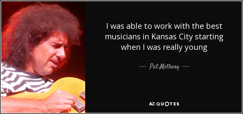 I was able to work with the best musicians in Kansas City starting when I was really young - Pat Metheny