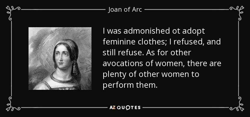 I was admonished ot adopt feminine clothes; I refused, and still refuse. As for other avocations of women, there are plenty of other women to perform them. - Joan of Arc