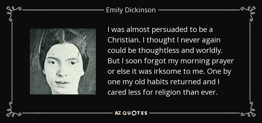 I was almost persuaded to be a Christian. I thought I never again could be thoughtless and worldly. But I soon forgot my morning prayer or else it was irksome to me. One by one my old habits returned and I cared less for religion than ever. - Emily Dickinson