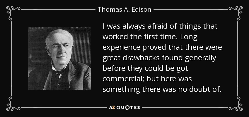 I was always afraid of things that worked the first time. Long experience proved that there were great drawbacks found generally before they could be got commercial; but here was something there was no doubt of. - Thomas A. Edison