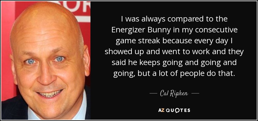 I was always compared to the Energizer Bunny in my consecutive game streak because every day I showed up and went to work and they said he keeps going and going and going, but a lot of people do that. - Cal Ripken, Jr.